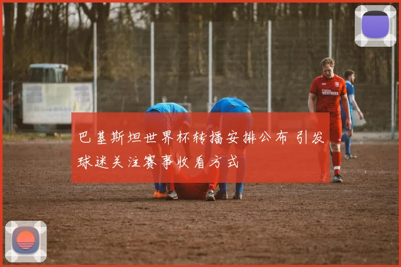 巴基斯坦世界杯转播安排公布 引发球迷关注赛事收看方式