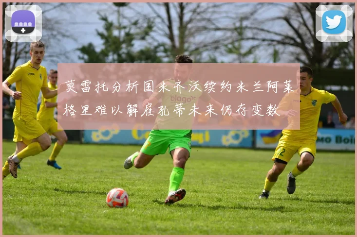 莫雷托分析国米齐沃续约米兰阿莱格里难以解雇孔蒂未来仍存变数