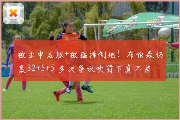被击中后脑+被猛撞倒地！布伦森仍轰32+5+5 多次争议吹罚下真不差